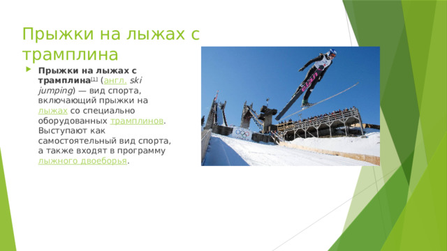 Прыжки на лыжах с трамплина Прыжки на лыжах с трамплина [1]  ( англ.   ski jumping ) — вид спорта, включающий прыжки на  лыжах  со специально оборудованных  трамплинов . Выступают как самостоятельный вид спорта, а также входят в программу  лыжного двоеборья . 