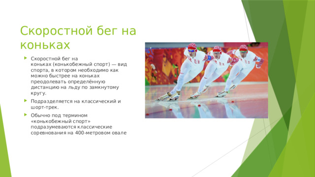 Скоростной бег на коньках Скоростной бег на коньках (конькобежный спорт) — вид спорта, в котором необходимо как можно быстрее на коньках преодолевать определённую дистанцию на льду по замкнутому кругу. Подразделяется на классический и шорт-трек. Обычно под термином «конькобежный спорт» подразумеваются классические соревнования на 400-метровом овале 