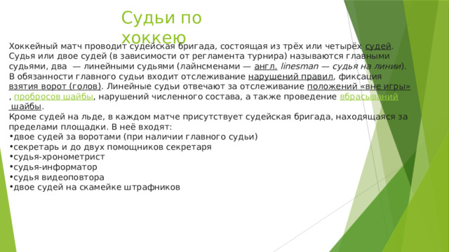 Судьи по хоккею Хоккейный матч проводит судейская бригада, состоящая из трёх или четырёх  судей . Судья или двое судей (в зависимости от регламента турнира) называются главными судьями, два  — линейными судьями (лайнсменами —  англ.   linesman  —  судья на линии ). В обязанности главного судьи входит отслеживание  нарушений правил , фиксация  взятия ворот (голов) . Линейные судьи отвечают за отслеживание  положений «вне игры» ,  пробросов шайбы , нарушений численного состава, а также проведение  вбрасываний шайбы . Кроме судей на льде, в каждом матче присутствует судейская бригада, находящаяся за пределами площадки. В неё входят: двое судей за воротами (при наличии главного судьи) секретарь и до двух помощников секретаря судья-хронометрист судья-информатор судья видеоповтора двое судей на скамейке штрафников 