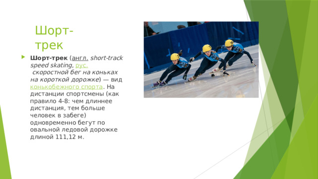 Шорт-трек Шорт-трек  ( англ.   short-track speed skating ,  рус.   скоростной бег на коньках на короткой дорожке ) — вид  конькобежного спорта . На дистанции спортсмены (как правило 4-8: чем длиннее дистанция, тем больше человек в забеге) одновременно бегут по овальной ледовой дорожке длиной 111,12 м. 