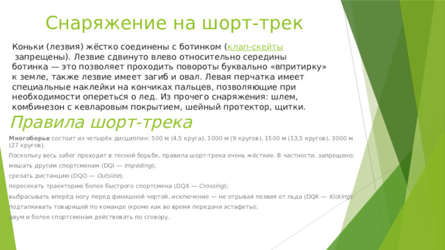 Снаряжение на шорт-трек Коньки (лезвия) жёстко соединены с ботинком ( клап-скейты  запрещены). Лезвие сдвинуто влево относительно середины ботинка — это позволяет проходить повороты буквально «впритирку» к земле, также лезвие имеет загиб и овал. Левая перчатка имеет специальные наклейки на кончиках пальцев, позволяющие при необходимости опереться о лед. Из прочего снаряжения: шлем, комбинезон с кевларовым покрытием, шейный протектор, щитки. Правила шорт-трека Многоборье  состоит из четырёх дисциплин: 500 м (4,5 круга), 1000 м (9 кругов), 1500 м (13,5 кругов), 3000 м (27 кругов). Поскольку весь забег проходит в тесной борьбе, правила шорт-трека очень жёсткие. В частности, запрещено: мешать другим спортсменам (DQI —  Impeding ); срезать дистанцию (DQO —  Outside ); пересекать траекторию более быстрого спортсмена (DQX —  Crossing ); выбрасывать вперёд ногу перед финишной чертой, исключение — не отрывая лезвия от льда (DQK —  Kicking ); подталкивать товарищей по команде (кроме как во время передачи эстафеты); двум и более спортсменам действовать по сговору. 