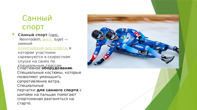 Санный спорт Са́нный спорт  ( нем.   Rennrodeln ,  англ.   luge ) — зимний  олимпийский вид спорта , в котором участники соревнуются в скоростном спуске на санях по специальным трассам. Спортивное  оборудование . Специальные костюмы, которые позволяют уменьшить сопротивление ветра. Специальные перчатки  для   санного   спорта  с шипами на пальцах помогают спортсменам разгоняться на старте. 
