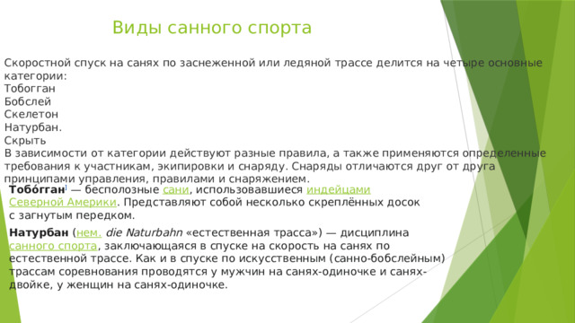 Виды санного спорта Скоростной спуск на санях по заснеженной или ледяной трассе делится на четыре основные категории: Тобогган Бобслей Скелетон Натурбан. Скрыть В зависимости от категории действуют разные правила, а также применяются определенные требования к участникам, экипировки и снаряду. Снаряды отличаются друг от друга принципами управления, правилами и снаряжением. Тобо́гган ]  — бесполозные  сани , использовавшиеся  индейцами   Северной Америки . Представляют собой несколько скреплённых досок с загнутым передком. Натурбан  ( нем.   die Naturbahn  «естественная трасса») — дисциплина  санного спорта , заключающаяся в спуске на скорость на санях по естественной трассе. Как и в спуске по искусственным (санно-бобслейным) трассам соревнования проводятся у мужчин на санях-одиночке и санях-двойке, у женщин на санях-одиночке. 