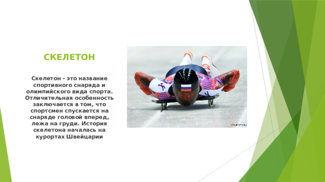 СКЕЛЕТОН Скелетон - это название спортивного снаряда и олимпийского вида спорта. Отличительная особенность заключается в том, что спортсмен спускается на снаряде головой вперед, лежа на груди. История скелетона началась на курортах Швейцарии 