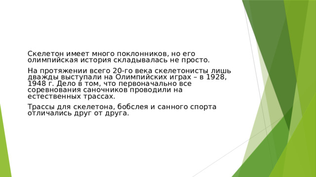 Скелетон имеет много поклонников, но его олимпийская история складывалась не просто. На протяжении всего 20-го века скелетонисты лишь дважды выступали на Олимпийских играх – в 1928, 1948 г. Дело в том, что первоначально все соревнования саночников проводили на естественных трассах. Трассы для скелетона, бобслея и санного спорта отличались друг от друга.  