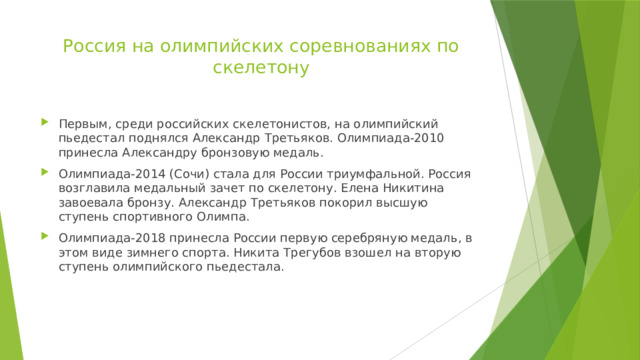 Россия на олимпийских соревнованиях по скелетону   Первым, среди российских скелетонистов, на олимпийский пьедестал поднялся Александр Третьяков. Олимпиада-2010 принесла Александру бронзовую медаль. Олимпиада-2014 (Сочи) стала для России триумфальной. Россия возглавила медальный зачет по скелетону. Елена Никитина завоевала бронзу. Александр Третьяков покорил высшую ступень спортивного Олимпа. Олимпиада-2018 принесла России первую серебряную медаль, в этом виде зимнего спорта. Никита Трегубов взошел на вторую ступень олимпийского пьедестала. 