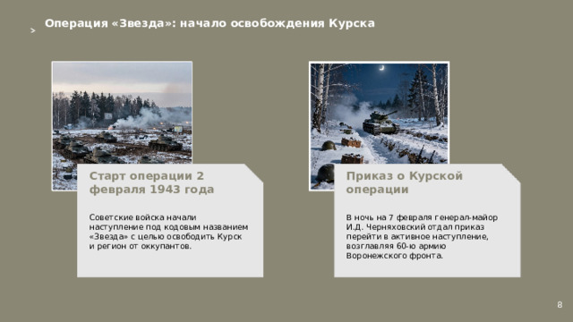 Операция «Звезда»: начало освобождения Курска  Приказ о Курской операции Старт операции 2 февраля 1943 года   В ночь на 7 февраля генерал-майор И.Д. Черняховский отдал приказ перейти в активное наступление, возглавляя 60-ю армию Воронежского фронта. Советские войска начали наступление под кодовым названием «Звезда» с целью освободить Курск и регион от оккупантов. 8  