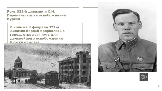 Роль 322-й дивизии и С.Н. Перекальского в освобождении Курска  В ночь на 8 февраля 322-я дивизия первой прорвалась в город, открывая путь для дальнейшего освобождения Курска от врага.  9  