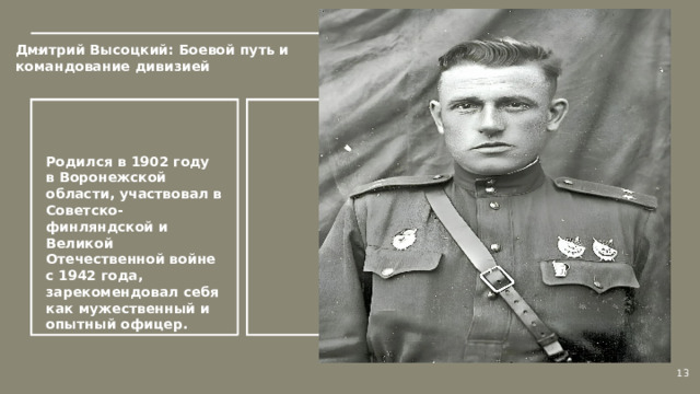 Дмитрий Высоцкий: Боевой путь и командование дивизией  Родился в 1902 году в Воронежской области, участвовал в Советско-финляндской и Великой Отечественной войне с 1942 года, зарекомендовал себя как мужественный и опытный офицер.  13  