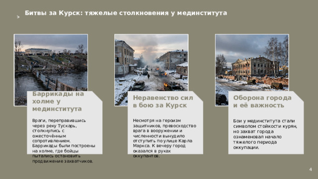 Битвы за Курск: тяжелые столкновения у мединститута  Неравенство сил в бою за Курск Баррикады на холме у мединститута Оборона города и её важность    Бои у мединститута стали символом стойкости курян, но захват города ознаменовал начало тяжелого периода оккупации. Несмотря на героизм защитников, превосходство врага в вооружении и численности вынудило отступить по улице Карла Маркса. К вечеру город оказался в руках оккупантов. Враги, переправившись через реку Тускарь, столкнулись с ожесточённым сопротивлением. Баррикады были построены на холме, где бойцы пытались остановить продвижение захватчиков. 4  