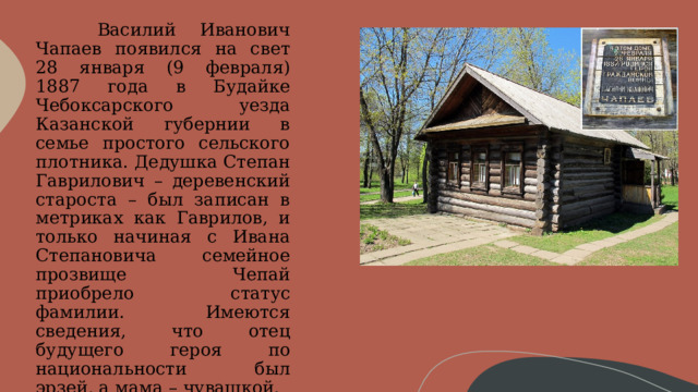        Василий Иванович Чапаев появился на свет 28 января (9 февраля) 1887 года в Будайке Чебоксарского уезда Казанской губернии в семье простого сельского плотника. Дедушка Степан Гаврилович – деревенский староста – был записан в метриках как Гаврилов, и только начиная с Ивана Степановича семейное прозвище Чепай приобрело статус фамилии. Имеются сведения, что отец будущего героя по национальности был эрзей, а мама – чувашкой. 
