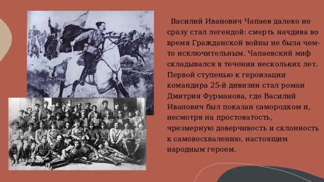       Василий Иванович Чапаев далеко не сразу стал легендой: смерть начдива во время Гражданской войны не была чем-то исключительным. Чапаевский миф складывался в течении нескольких лет. Первой ступенью к героизации командира 25-й дивизии стал роман Дмитрия Фурманова, где Василий Иванович был показан самородком и, несмотря на простоватость, чрезмерную доверчивость и склонность к самовосхвалению, настоящим народным героем.     