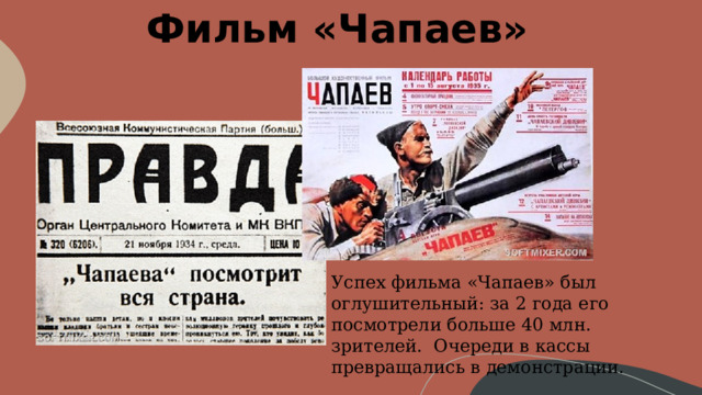 Фильм «Чапаев» Успех фильма «Чапаев» был оглушительный: за 2 года его посмотрели больше 40 млн. зрителей. Очереди в кассы превращались в демонстрации. 