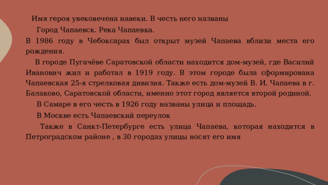        Имя героя увековечена навеки. В честь него названы        Город Чапаевск. Река Чапаевка.  В 1986 году в Чебоксарах был открыт музей Чапаева вблизи места его рождения.      В городе Пугачёве Саратовской области находится дом-музей, где Василий Иванович жил и работал в 1919 году. В этом городе была сформирована Чапаевская 25-я стрелковая дивизия. Также есть дом-музей В. И. Чапаева в г. Балаково, Саратовской области, именно этот город является второй родиной.        В Самаре в его честь в 1926 году названы улица и площадь.        В Москве есть Чапаевский переулок      Также в Санкт-Петербурге есть улица Чапаева, которая находится в Петроградском районе , в 30 городах улицы носят его имя 