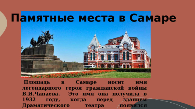 Памятные места в Самаре   Площадь в Самаре носит имя легендарного героя гражданской войны В.И.Чапаева. Это имя она получила в 1932 году, когда перед зданием Драматического театра появился памятник Чапаевской тачанке . 