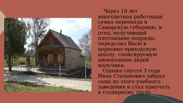      Через 10 лет многодетная работящая семья переехала в Самарскую губернию, и отец, получивший плотницкие подряды, определил Васю в церковно-приходскую школу, спонсируемую двоюродным дядей мальчика.     Однако спустя 3 года Иван Степанович забрал сына из этого учебного заведения и стал приучать к столярному труду. 