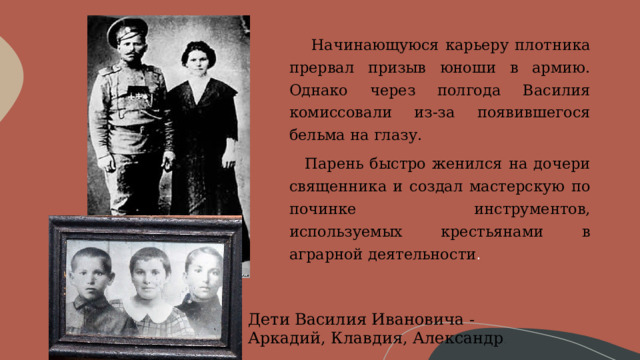      Начинающуюся карьеру плотника прервал призыв юноши в армию. Однако через полгода Василия комиссовали из-за появившегося бельма на глазу.     Парень быстро женился на дочери священника и создал мастерскую по починке инструментов, используемых крестьянами в аграрной деятельности . Дети Василия Ивановича - Аркадий, Клавдия, Александр . 