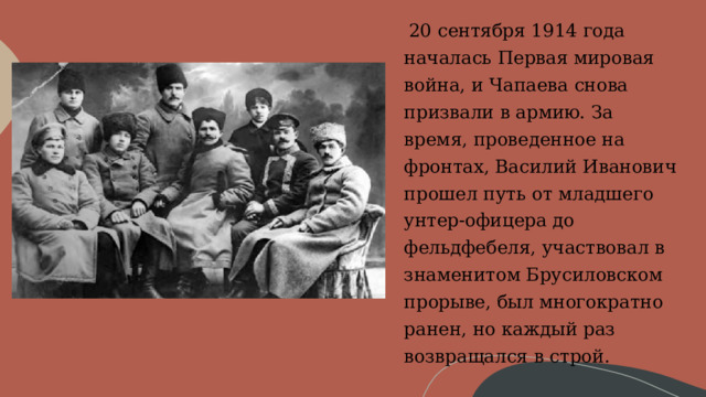     20 сентября 1914 года началась Первая мировая война, и Чапаева снова призвали в армию. За время, проведенное на фронтах, Василий Иванович прошел путь от младшего унтер-офицера до фельдфебеля, участвовал в знаменитом Брусиловском прорыве, был многократно ранен, но каждый раз возвращался в строй. 