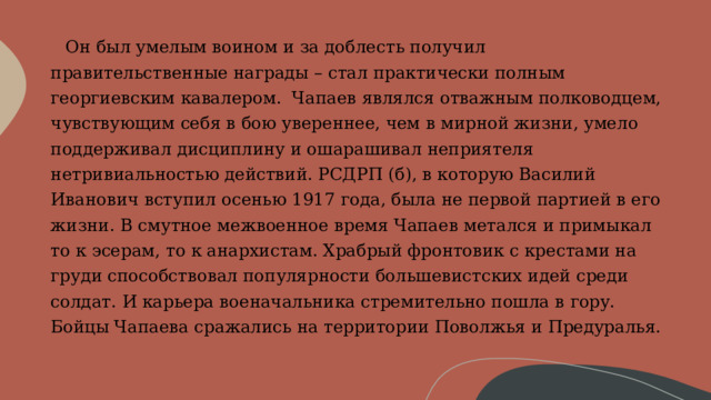     Он был умелым воином и за доблесть получил правительственные награды – стал практически полным георгиевским кавалером.  Чапаев являлся отважным полководцем, чувствующим себя в бою увереннее, чем в мирной жизни, умело поддерживал дисциплину и ошарашивал неприятеля нетривиальностью действий. РСДРП (б), в которую Василий Иванович вступил осенью 1917 года, была не первой партией в его жизни. В смутное межвоенное время Чапаев метался и примыкал то к эсерам, то к анархистам. Храбрый фронтовик с крестами на груди способствовал популярности большевистских идей среди солдат. И карьера военачальника стремительно пошла в гору. Бойцы Чапаева сражались на территории Поволжья и Предуралья. 