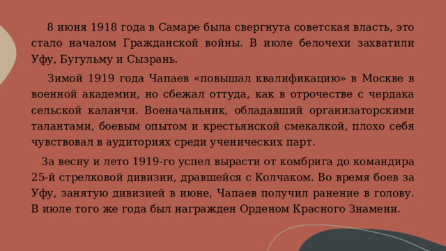       8 июня 1918 года в Самаре была свергнута советская власть, это стало началом Гражданской войны. В июле белочехи захватили Уфу, Бугульму и Сызрань.     Зимой 1919 года Чапаев «повышал квалификацию» в Москве в военной академии, но сбежал оттуда, как в отрочестве с чердака сельской каланчи. Военачальник, обладавший организаторскими талантами, боевым опытом и крестьянской смекалкой, плохо себя чувствовал в аудиториях среди ученических парт.     За весну и лето 1919-го успел вырасти от комбрига до командира 25-й стрелковой дивизии, дравшейся с Колчаком. Во время боев за Уфу, занятую дивизией в июне, Чапаев получил ранение в голову. В июле того же года был награжден Орденом Красного Знамени. 