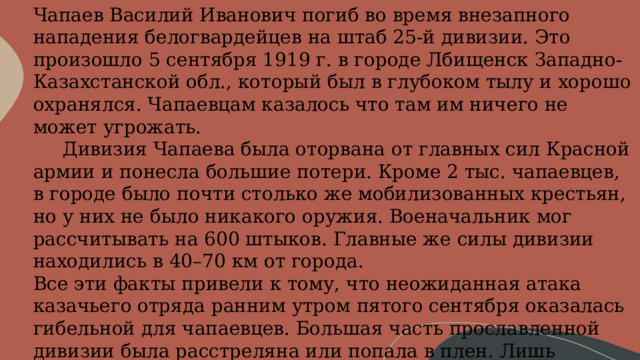 Чапаев Василий Иванович погиб во время внезапного нападения белогвардейцев на штаб 25-й дивизии. Это произошло 5 сентября 1919 г. в городе Лбищенск Западно-Казахстанской обл., который был в глубоком тылу и хорошо охранялся. Чапаевцам казалось что там им ничего не может угрожать.       Дивизия Чапаева была оторвана от главных сил Красной армии и понесла большие потери. Кроме 2 тыс. чапаевцев, в городе было почти столько же мобилизованных крестьян, но у них не было никакого оружия. Военачальник мог рассчитывать на 600 штыков. Главные же силы дивизии находились в 40–70 км от города. Все эти факты привели к тому, что неожиданная атака казачьего отряда ранним утром пятого сентября оказалась гибельной для чапаевцев. Большая часть прославленной дивизии была расстреляна или попала в плен. Лишь немногим красногвардейцам удалось пробиться к берегу реки Урал, в их числе был и Чапаев, который получил смертельное ранение в живот. 