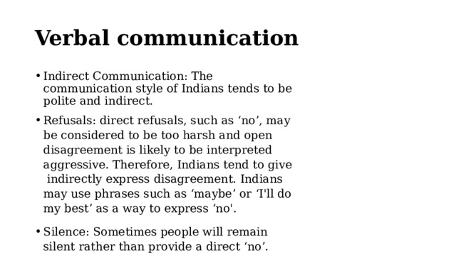 Verbal communication Indirect Communication: The communication style of Indians tends to be polite and indirect. Refusals: direct refusals, such as ‘no’, may be considered to be too harsh and open disagreement is likely to be interpreted aggressive. Therefore, Indians tend to give indirectly express disagreement. Indians may use phrases such as ‘maybe’ or ‘I'll do my best’ as a way to express ‘no'. Silence: Sometimes people will remain silent rather than provide a direct ‘no’. 