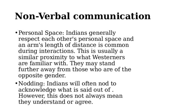 Non-Verbal communication Personal Space: Indians generally respect each other's personal space and an arm's length of distance is common during interactions. This is usually a similar proximity to what Westerners are familiar with. They may stand further away from those who are of the opposite gender. Nodding: Indians will often nod to acknowledge what is said out of . However, this does not always mean they understand or agree. 