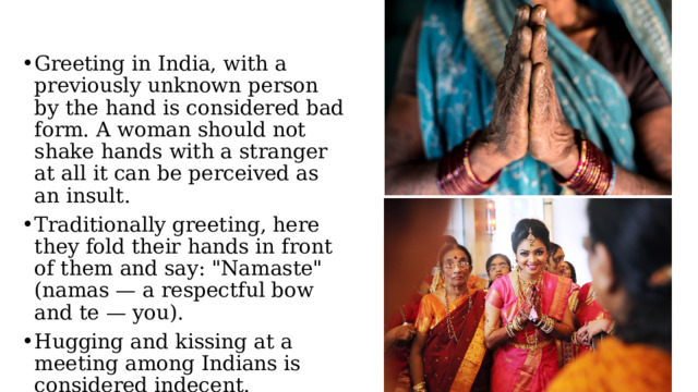 Greeting in India, with a previously unknown person by the hand is considered bad form. A woman should not shake hands with a stranger at all it can be perceived as an insult. Traditionally greeting, here they fold their hands in front of them and say: 