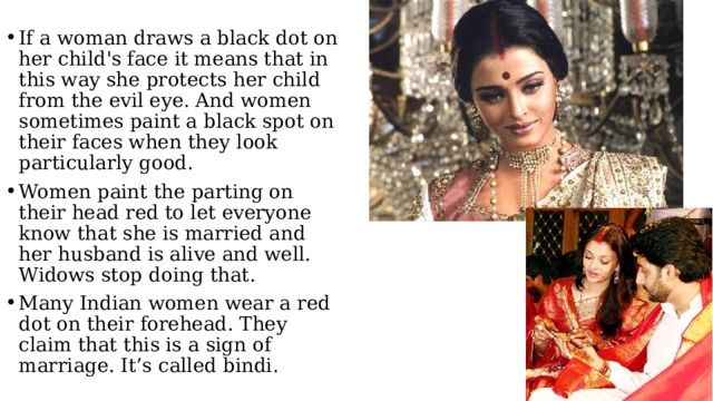 If a woman draws a black dot on her child's face it means that in this way she protects her child from the evil eye. And women sometimes paint a black spot on their faces when they look particularly good. Women paint the parting on their head red to let everyone know that she is married and her husband is alive and well. Widows stop doing that. Many Indian women wear a red dot on their forehead. They claim that this is a sign of marriage. It’s called bindi. 