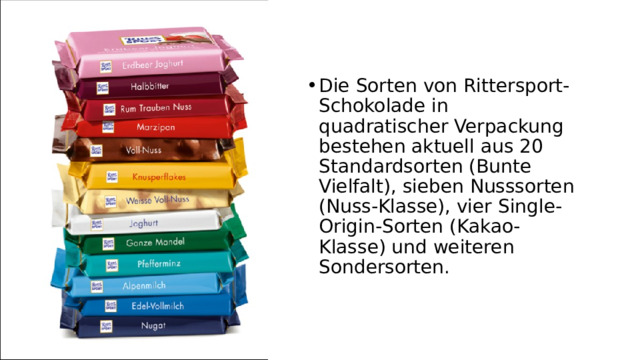 Die Sorten von Rittersport-Schokolade in quadratischer Verpackung bestehen aktuell aus 20 Standardsorten (Bunte Vielfalt), sieben Nusssorten (Nuss-Klasse), vier Single-Origin-Sorten (Kakao-Klasse) und weiteren Sondersorten. 