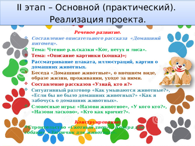 II этап – Основной (практический). Реализация проекта. Речевое развитие. Составление описательного рассказа «Домашний питомец». Тема: Чтение р.н.сказки «Кот, петух и лиса». Тема: «Описание картинки (кошка)»; Рассматривание плаката, иллюстраций, картин о домашних животных. Беседа «Домашние животные», о внешнем виде, образе жизни, проживании, уходе за ними. Составление рассказов «Узнай, кто я?» Ситуативный разговор «Как умываются животные?», «Если бы не было домашних животных?» «Как я забочусь о домашних животных». Словесные игры: «Назови животное», «У кого кто?», «Назови ласково», «Кто как кричит?».  Конструирование: Строительство  «Скотный двор» ,  «Конура для собаки» ,  «Загончик для животных» . 
