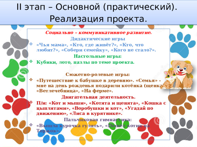 II этап – Основной (практический). Реализация проекта. Социально – коммуникативное развитие. Дидактические игры «Чья мама», «Кто, где живёт?», «Кто, что любит?», «Собери семейку», «Кого не стало?». Настольные игры: Кубики, лото, пазлы по теме проекта.  Сюжетно-ролевые игры: «Путешествие к бабушке в деревню». «Семья» - мне на день рожденья подарили котёнка (щенка). «Ветлечебница», «На ферме». Двигательная деятельность. П/и: «Кот и мыши», «Котята и щенята», «Кошка с цыплятами», «Воробушки и кот», «Угадай по движению», «Лиса в курятнике». Пальчиковая гимнастика: «Вышла курочка гулять», «Пошёл котик на Торжок».  