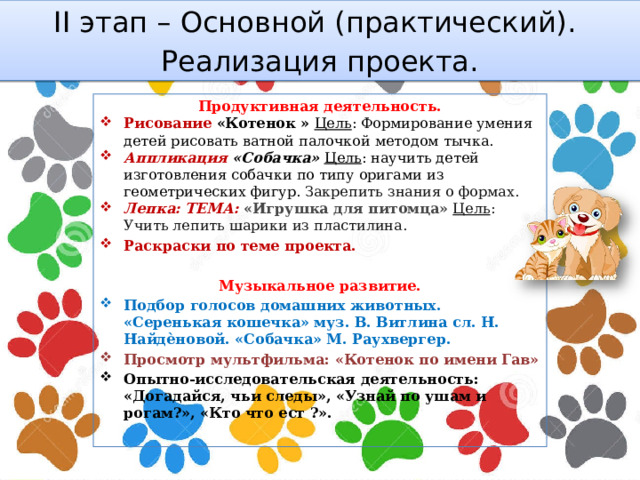 II этап – Основной (практический). Реализация проекта. Продуктивная деятельность. Рисование  «Котенок » Цель : Формирование умения детей рисовать ватной палочкой методом тычка. Аппликация «Собачка» Цель : научить детей изготовления собачки по типу оригами из геометрических фигур. Закрепить знания о формах. Лепка: ТЕМА: «Игрушка для питомца»  Цель : Учить лепить шарики из пластилина. Раскраски по теме проекта. Музыкальное развитие. Подбор голосов домашних животных. «Серенькая кошечка» муз. В. Витлина сл. Н. Найдѐновой. «Собачка» М. Раухвергер. Просмотр мультфильма: «Котенок по имени Гав» Опытно-исследовательская деятельность: «Догадайся, чьи следы», «Узнай по ушам и рогам?», «Кто что ест ?».  