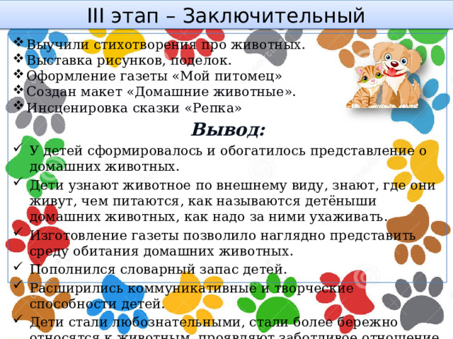 III этап – Заключительный Выучили стихотворения про животных. Выставка рисунков, поделок. Оформление газеты «Мой питомец» Создан макет «Домашние животные». Инсценировка сказки «Репка» Вывод: У детей сформировалось и обогатилось представление о домашних животных. Дети узнают животное по внешнему виду, знают, где они живут, чем питаются, как называются детёныши домашних животных, как надо за ними ухаживать. Изготовление газеты позволило наглядно представить среду обитания домашних животных. Пополнился словарный запас детей. Расширились коммуникативные и творческие способности детей. Дети стали любознательными, стали более бережно относятся к животным, проявляют заботливое отношение к ним.  