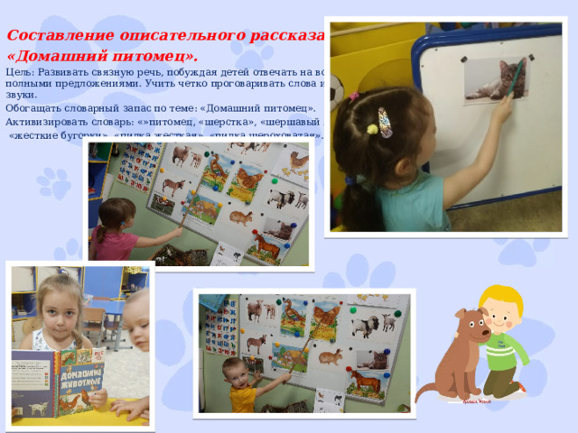 Составление описательного рассказа «Домашний питомец». Цель: Развивать связную речь, побуждая детей отвечать на вопрос полными предложениями. Учить четко проговаривать слова и звуки. Обогащать словарный запас по теме: «Домашний питомец». Активизировать словарь: «»питомец, «шерстка», «шершавый язык»,  «жесткие бугорки», «пилка жесткая», «пилка шероховатая». 