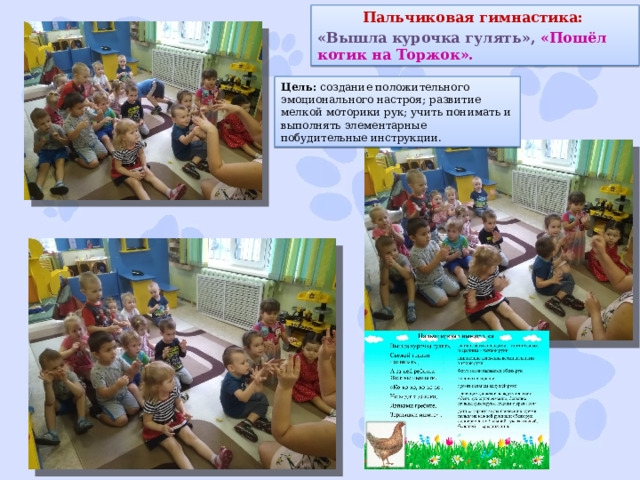 Пальчиковая гимнастика: «Вышла курочка гулять», «Пошёл котик на Торжок». Цель:  создание положительного эмоционального настроя; развитие мелкой моторики рук; учить понимать и выполнять элементарные побудительные инструкции. 