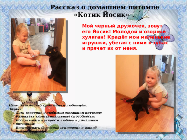 Рассказ о домашнем питомце «Котик Йосик» Мой чёрный дружочек, зовут его Йосик! Молодой и озорной хулиган! Крадёт мои маленькие игрушки, убегая с ними в зубах и прячет их от меня. Цель: знакомство с домашним любимцем. Задачи: Дать сведение о любимом домашнем питомце; Развивать коммуникативные способности; Воспитывать интерес и любовь к домашним питомцам; Воспитывать бережное отношение к живой природе в целом. 