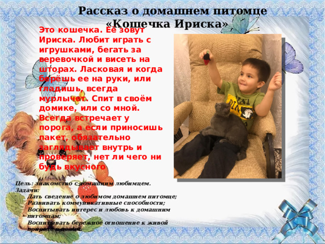 Рассказ о домашнем питомце «Кошечка Ириска» Это кошечка. Её зовут Ириска. Любит играть с игрушками, бегать за веревочкой и висеть на шторах. Ласковая и когда берёшь ее на руки, или гладишь, всегда мурлычет. Спит в своём домике, или со мной. Всегда встречает у порога, а если приносишь пакет, обязательно заглядывает внутрь и проверяет, нет ли чего ни будь вкусного Цель: знакомство с домашним любимцем. Задачи: Дать сведение о любимом домашнем питомце; Развивать коммуникативные способности; Воспитывать интерес и любовь к домашним питомцам; Воспитывать бережное отношение к живой природе в целом. 