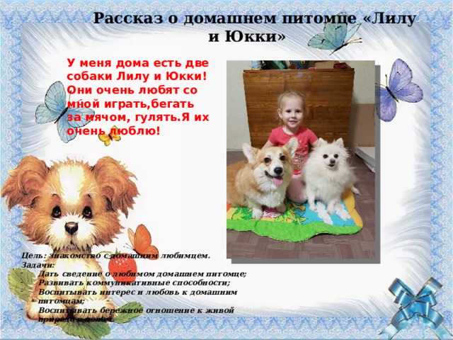 Рассказ о домашнем питомце «Лилу и Юкки» У меня дома есть две собаки Лилу и Юкки! Они очень любят со мной играть,бегать за мячом, гулять.Я их очень люблю! Цель: знакомство с домашним любимцем. Задачи: Дать сведение о любимом домашнем питомце; Развивать коммуникативные способности; Воспитывать интерес и любовь к домашним питомцам; Воспитывать бережное отношение к живой природе в целом. 