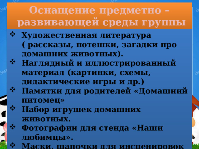 Оснащение предметно – развивающей среды группы  Художественная литература ( рассказы, потешки, загадки про домашних животных). Наглядный и иллюстрированный материал (картинки, схемы, дидактические игры и др.) Памятки для родителей «Домашний питомец» Набор игрушек домашних животных. Фотографии для стенда «Наши любимцы». Маски, шапочки для инсценировок подвижных игр. 