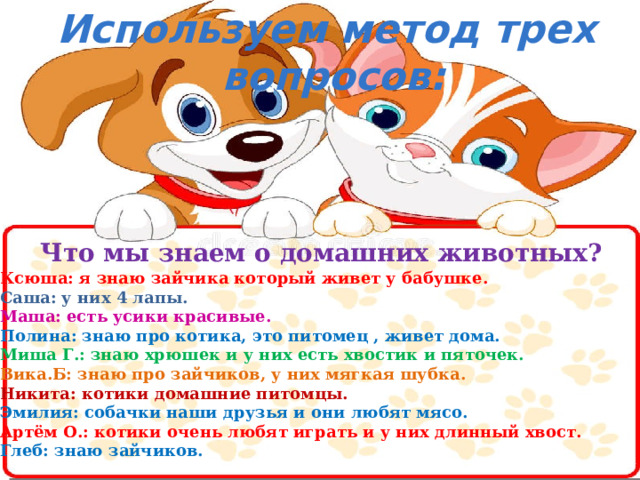   Используем метод трех вопросов:    Что мы знаем о домашних животных?  Ксюша: я знаю зайчика который живет у бабушке. Саша: у них 4 лапы. Маша: есть усики красивые. Полина: знаю про котика, это питомец , живет дома. Миша Г.: знаю хрюшек и у них есть хвостик и пяточек. Вика.Б: знаю про зайчиков, у них мягкая шубка. Никита: котики домашние питомцы. Эмилия: собачки наши друзья и они любят мясо. Артём О.: котики очень любят играть и у них длинный хвост. Глеб: знаю зайчиков. 