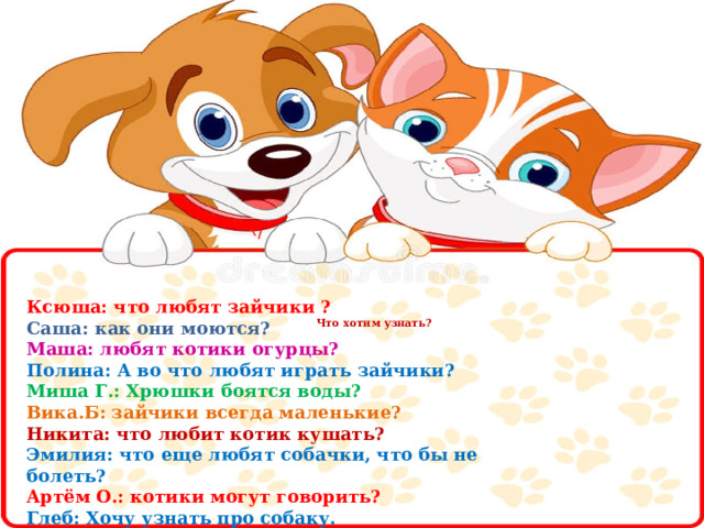         Что хотим узнать?             Ксюша: что любят зайчики ? Саша: как они моются? Маша: любят котики огурцы? Полина: А во что любят играть зайчики? Миша Г.: Хрюшки боятся воды? Вика.Б: зайчики всегда маленькие? Никита: что любит котик кушать? Эмилия: что еще любят собачки, что бы не болеть? Артём О.: котики могут говорить? Глеб: Хочу узнать про собаку. 