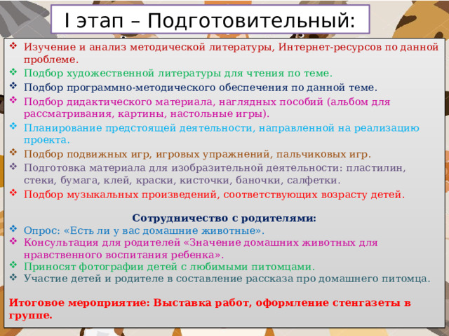 I этап – Подготовительный: Изучение и анализ методической литературы, Интернет-ресурсов по данной проблеме. Подбор художественной литературы для чтения по теме. Подбор программно-методического обеспечения по данной теме. Подбор дидактического материала, наглядных пособий (альбом для рассматривания, картины, настольные игры). Планирование предстоящей деятельности, направленной на реализацию проекта. Подбор подвижных игр, игровых упражнений, пальчиковых игр. Подготовка материала для изобразительной деятельности: пластилин, стеки, бумага, клей, краски, кисточки, баночки, салфетки. Подбор музыкальных произведений, соответствующих возрасту детей.  Сотрудничество с родителями: Опрос: «Есть ли у вас домашние животные». Консультация для родителей «Значение домашних животных для нравственного воспитания ребенка». Приносят фотографии детей с любимыми питомцами. Участие детей и родителе в составление рассказа про домашнего питомца. Итоговое мероприятие: Выставка работ, оформление стенгазеты в группе. 