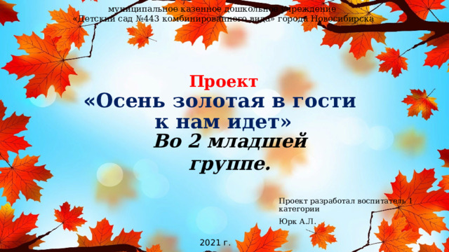 муниципальное казенное дошкольное учреждение «Детский сад №443 комбинированного вида» города Новосибирска Проект  « Осень золотая в гости  к нам идет»   Во 2 младшей группе.  Проект разработал воспитатель 1 категории Юрк А.Л. 2021 г. 