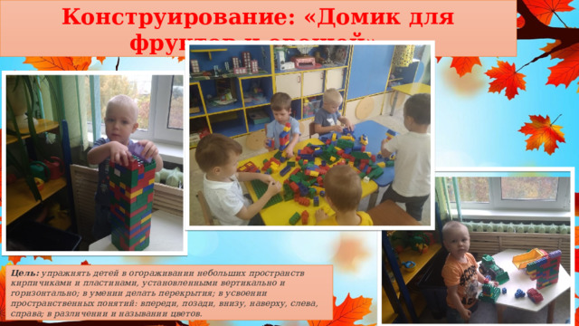 Конструирование: «Домик для фруктов и овощей». Цель: упражнять детей в огораживании небольших пространств кирпичиками и пластинами, установленными вертикально и горизонтально; в умении делать перекрытия; в усвоении пространственных понятий: впереди, позади, внизу, наверху, слева, справа; в различении и назывании цветов. 