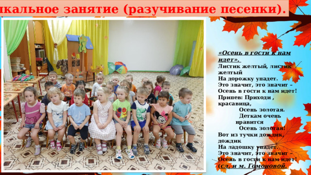 Музыкальное занятие (разучивание песенки). «Осень в гости к нам идет». Листик желтый, листик желтый На дорожку упадет. Это значит, это значит – Осень в гости к нам идет! Припев: Приходи , красавица,   Осень золотая.   Деткам очень нравится   Осень золотая! Вот из тучки дождик, дождик На ладошку упадет. Это значит, это значит – Осень в гости к нам идет! ( сл. и м. Гомоновой. 