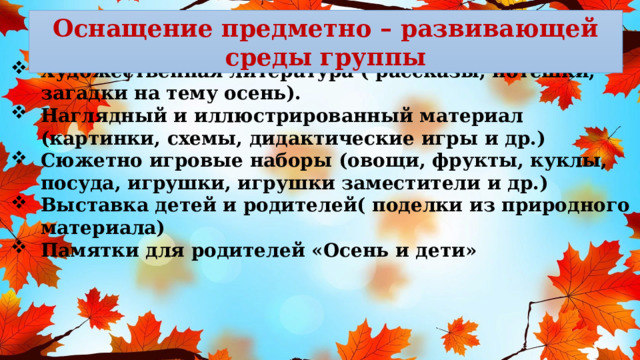 Оснащение предметно – развивающей среды группы  Художественная литература ( рассказы, потешки, загадки на тему осень). Наглядный и иллюстрированный материал (картинки, схемы, дидактические игры и др.) Сюжетно игровые наборы (овощи, фрукты, куклы, посуда, игрушки, игрушки заместители и др.) Выставка детей и родителей( поделки из природного материала) Памятки для родителей «Осень и дети»     