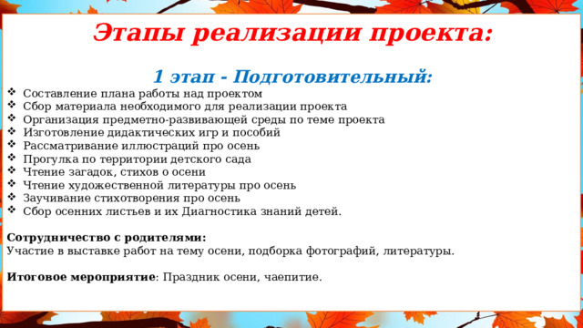 Этапы реализации проекта: 1 этап - Подготовительный: Составление плана работы над проектом Сбор материала необходимого для реализации проекта Организация предметно-развивающей среды по теме проекта Изготовление дидактических игр и пособий Рассматривание иллюстраций про осень Прогулка по территории детского сада Чтение загадок, стихов о осени Чтение художественной литературы про осень Заучивание стихотворения про осень Сбор осенних листьев и их Диагностика знаний детей. Сотрудничество с родителями: Участие в выставке работ на тему осени, подборка фотографий, литературы. Итоговое мероприятие : Праздник осени, чаепитие.  