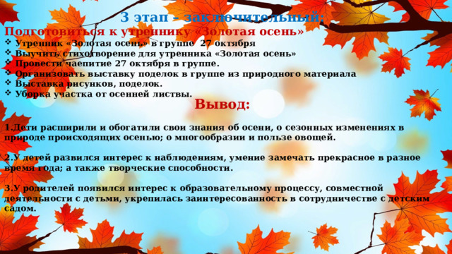 3 этап – заключительный: Подготовиться к утреннику «Золотая осень» Утренник «Золотая осень» в группе 27 октября Выучить стихотворение для утренника «Золотая осень» Провести чаепитие 27 октября в группе. Организовать выставку поделок в группе из природного материала Выставка рисунков, поделок. Уборка участка от осенней листвы. Вывод: 1.Дети расширили и обогатили свои знания об осени, о сезонных изменениях в природе происходящих осенью; о многообразии и пользе овощей.  2.У детей развился интерес к наблюдениям, умение замечать прекрасное в разное время года; а также творческие способности.  3.У родителей появился интерес к образовательному процессу, совместной деятельности с детьми, укрепилась заинтересованность в сотрудничестве с детским садом. 