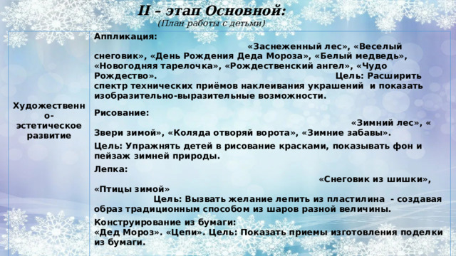 II – этап Основной:  (План работы с детьми)   Аппликация: «Заснеженный лес», «Веселый снеговик», «День Рождения Деда Мороза», «Белый медведь», «Новогодняя тарелочка», «Рождественский ангел», «Чудо Рождество». Цель: Расширить спектр технических приёмов наклеивания украшений  и показать изобразительно-выразительные возможности.  Рисование: «Зимний лес», « Звери зимой», «Коляда отворяй ворота», «Зимние забавы». Цель: Упражнять детей в рисование красками, показывать фон и пейзаж зимней природы.   Лепка: «Снеговик из шишки», «Птицы зимой»   Цель: Вызвать желание лепить из пластилина - создавая образ традиционным способом из шаров разной величины.  Конструирование из бумаги:  «Дед Мороз». «Цепи». Цель: Показать приемы изготовления поделки из бумаги. Художественно-эстетическое развитие  Конструирование из конструктора:  «Снежинки». Учить детей выкладывать из частей конструктора.  Самостоятельна художественная деятельность детей: заготовление снежинок, раскрашивания картинок по теме проекта лепка животных. 